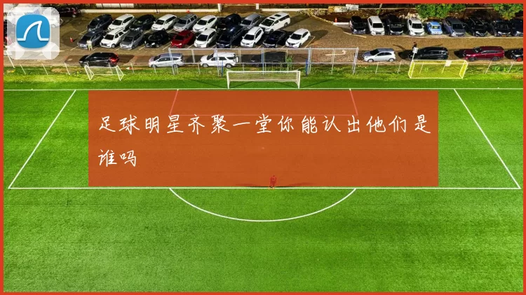 足球明星齐聚一堂你能认出他们是谁吗