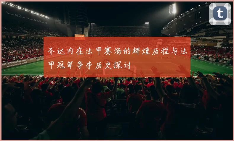 齐达内在法甲赛场的辉煌历程与法甲冠军争夺历史探讨