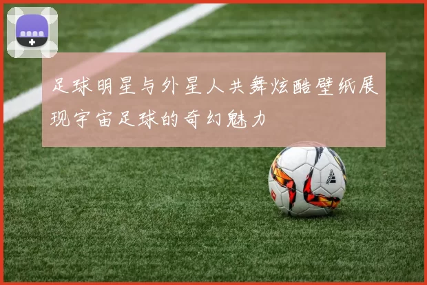 足球明星与外星人共舞炫酷壁纸展现宇宙足球的奇幻魅力