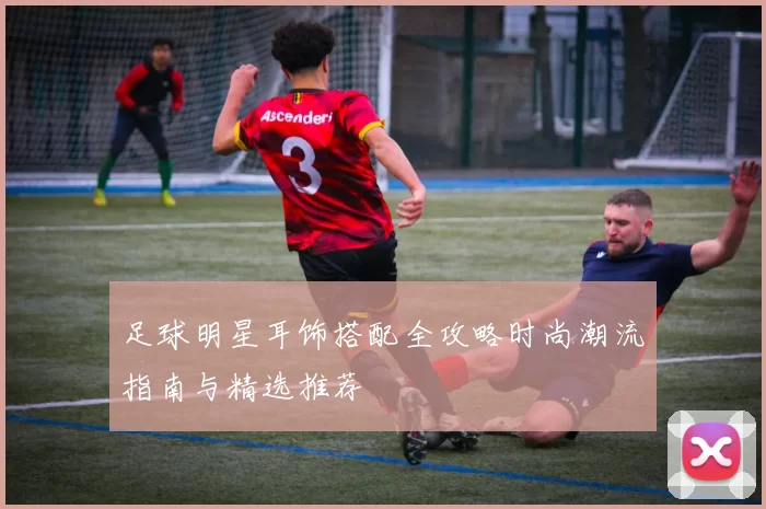 足球明星耳饰搭配全攻略时尚潮流指南与精选推荐