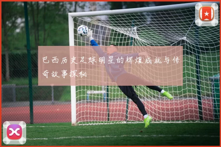 巴西历史足球明星的辉煌成就与传奇故事探秘