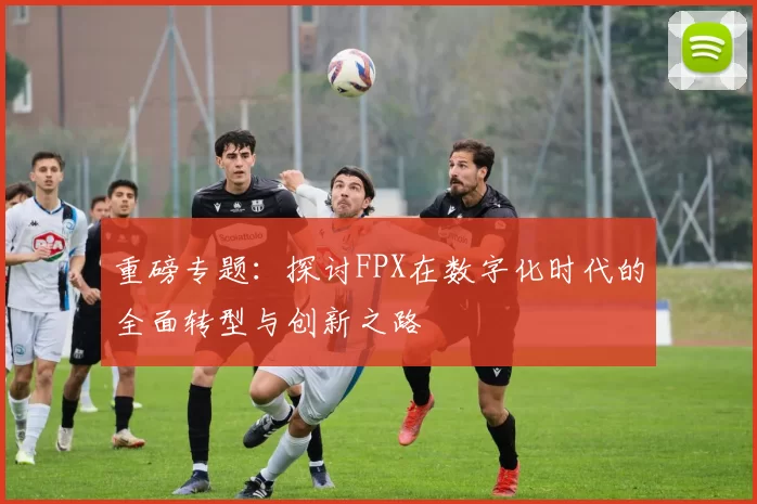 重磅专题：探讨FPX在数字化时代的全面转型与创新之路