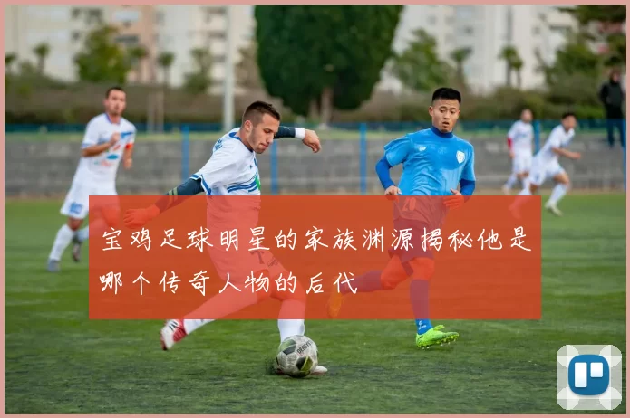 宝鸡足球明星的家族渊源揭秘他是哪个传奇人物的后代