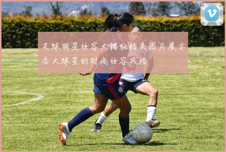 足球明星妆容大揭秘精美图片展示各大球星的时尚妆容风格