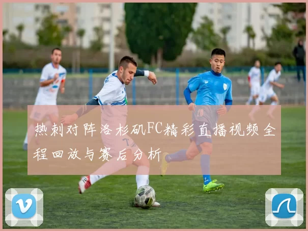 热刺对阵洛杉矶FC精彩直播视频全程回放与赛后分析