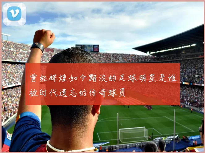 曾经辉煌如今黯淡的足球明星是谁被时代遗忘的传奇球员