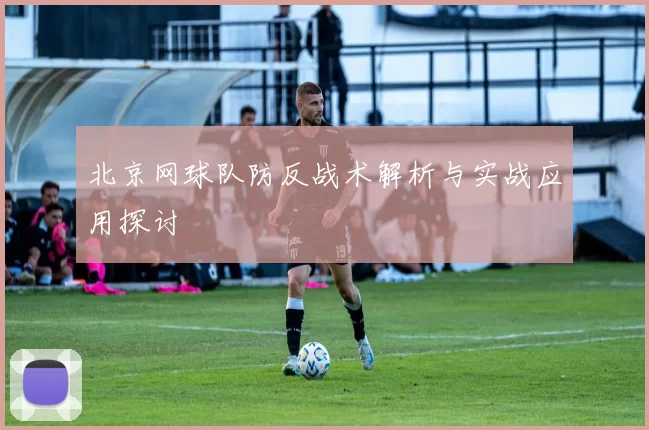 北京网球队防反战术解析与实战应用探讨
