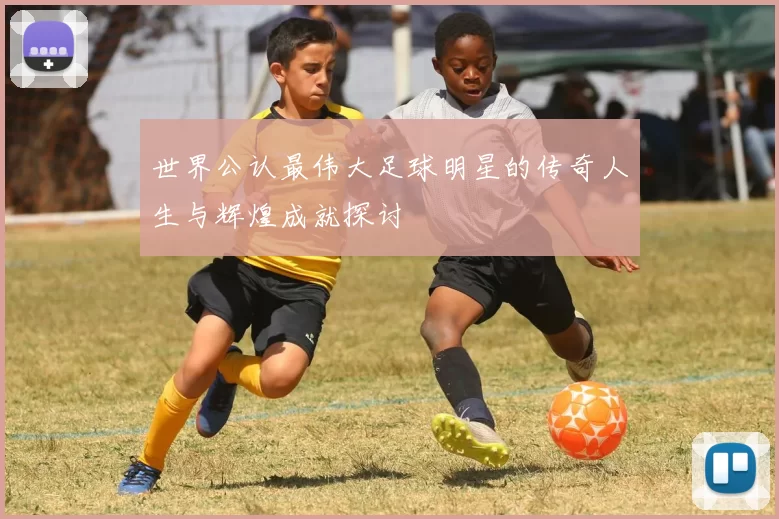 世界公认最伟大足球明星的传奇人生与辉煌成就探讨