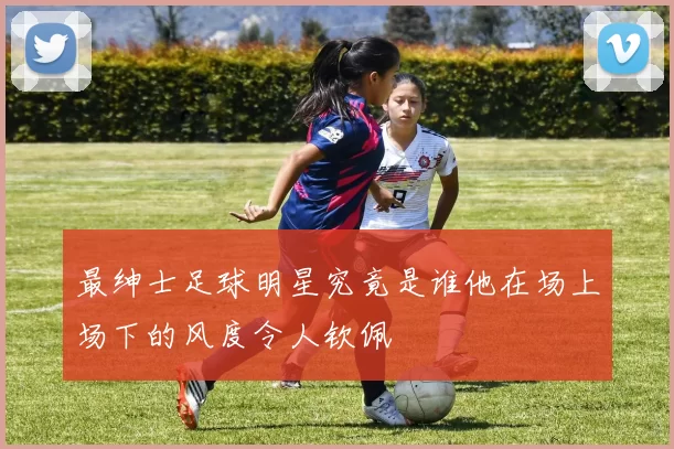 最绅士足球明星究竟是谁他在场上场下的风度令人钦佩