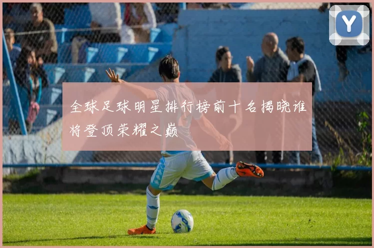 全球足球明星排行榜前十名揭晓谁将登顶荣耀之巅