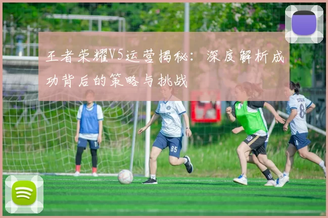 王者荣耀V5运营揭秘：深度解析成功背后的策略与挑战