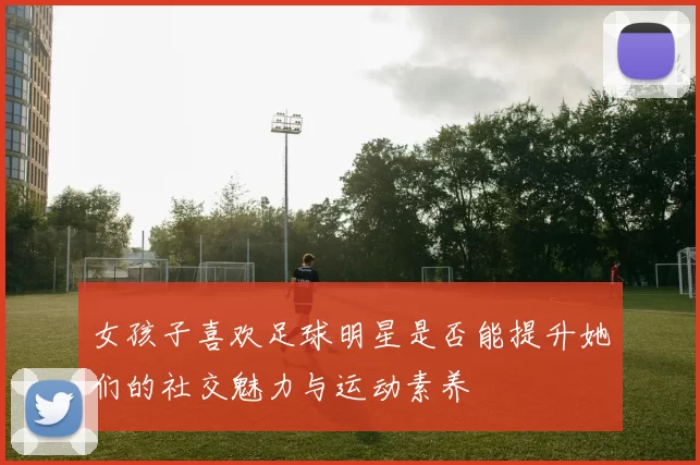 女孩子喜欢足球明星是否能提升她们的社交魅力与运动素养