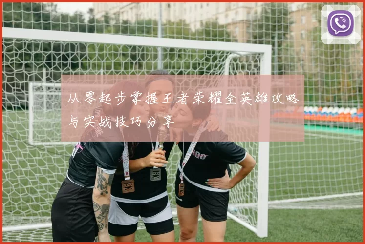 从零起步掌握王者荣耀全英雄攻略与实战技巧分享