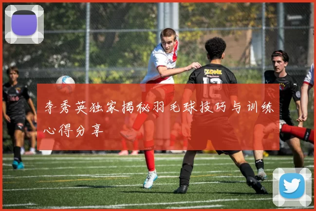 李秀英独家揭秘羽毛球技巧与训练心得分享