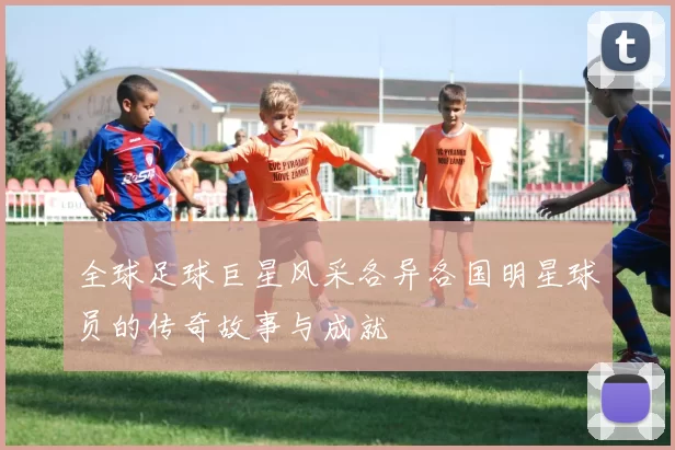 全球足球巨星风采各异各国明星球员的传奇故事与成就