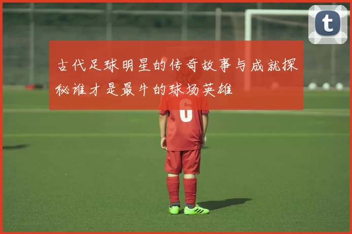 古代足球明星的传奇故事与成就探秘谁才是最牛的球场英雄