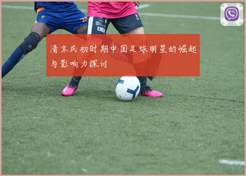清末民初时期中国足球明星的崛起与影响力探讨