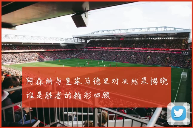 阿森纳与皇家马德里对决结果揭晓谁是胜者的精彩回顾
