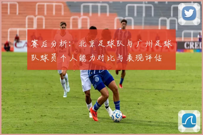赛后分析：北京足球队与广州足球队球员个人能力对比与表现评估