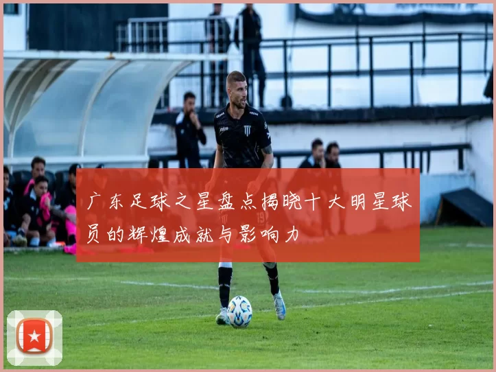 广东足球之星盘点揭晓十大明星球员的辉煌成就与影响力