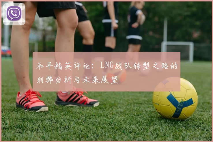 和平精英评论：LNG战队转型之路的利弊分析与未来展望