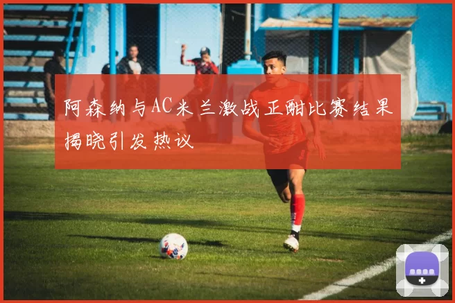 阿森纳与AC米兰激战正酣比赛结果揭晓引发热议