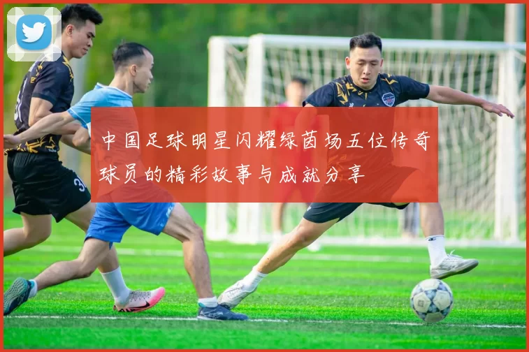 中国足球明星闪耀绿茵场五位传奇球员的精彩故事与成就分享
