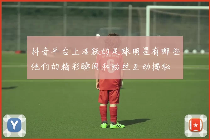 抖音平台上活跃的足球明星有哪些他们的精彩瞬间和粉丝互动揭秘