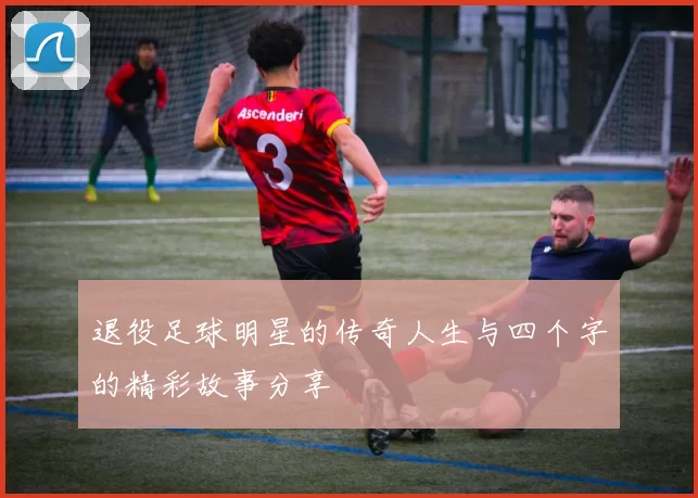 退役足球明星的传奇人生与四个字的精彩故事分享