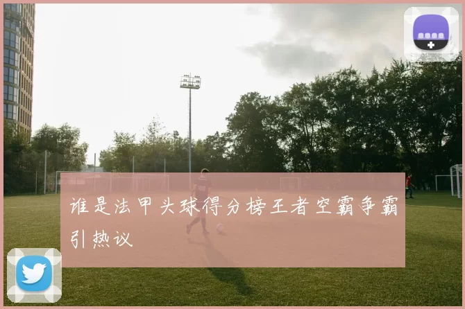 谁是法甲头球得分榜王者空霸争霸引热议